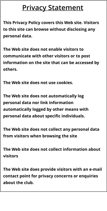 Privacy Statement  This Privacy Policy covers this Web site. Visitors to this site can browse without disclosing any personal data.  The Web site does not enable visitors to communicate with other visitors or to post information on the site that can be accessed by others.  The Web site does not use cookies.  The Web site does not automatically log personal data nor link information automatically logged by other means with personal data about specific individuals.  The Web site does not collect any personal data from visitors when browsing the site  The Web site does not collect information about visitors  The Web site does provide visitors with an e-mail contact point for privacy concerns or enquiries about the club.