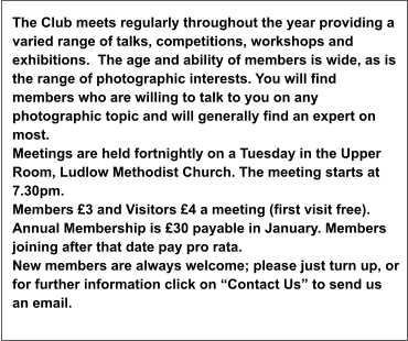 The Club meets regularly throughout the year providing a varied range of talks, competitions, workshops and exhibitions.  The age and ability of members is wide, as is the range of photographic interests. You will find members who are willing to talk to you on any photographic topic and will generally find an expert on most. Meetings are held fortnightly on a Tuesday in the Upper Room, Ludlow Methodist Church. The meeting starts at 7.30pm.  Members £3 and Visitors £4 a meeting (first visit free). Annual Membership is £30 payable in January. Members joining after that date pay pro rata. New members are always welcome; please just turn up, or for further information click on “Contact Us” to send us an email.