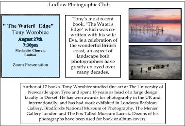 "   The   Water’s   Edge”   Tony Worobiec Methodist Church, Ludlow Zoom Presentation Tony ’ s   most   recent   book, "The Water's Edge" which was co - written with his wife Eva,   is   a   celebration   of   the wonderful British coast, an aspect of landscape both photographers have greatly enjoyed over many   decades.   Author   of   17   books,   Tony   Worobiec   studied   fine   art   at   The   University   of   Newcastle upon Tyne and spent 18 years as head of a large design faculty in Dorset. He has won awards for photography in the UK and internationally, and has had work exhibited in London ಬ s Barbican Gallery, Bradford ಬ s National Museum of Photography, The Menier Gallery London and The Fox Talbot Museum Lacock. Dozens of his photographs   have   been   used   for   book   or   album   covers.   Ludlow   Photographic   Club